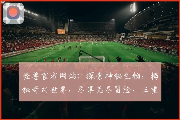 怪兽官方网站：探索神秘生物，揭秘奇幻世界，尽享无尽冒险，三重惊喜等你来